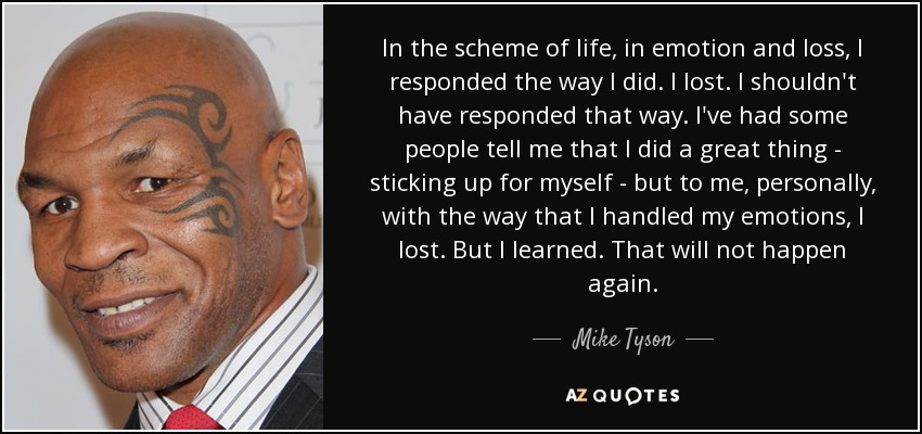 In the scheme of life, in emotion and loss, I responded the way I did. I lost. I shouldn't have responded that way. I've had some people tell me that I did a great thing - sticking up for myself - but to me, personally, with the way that I handled my emotions, I lost. But I learned. That will not happen again. - Mike Tyson