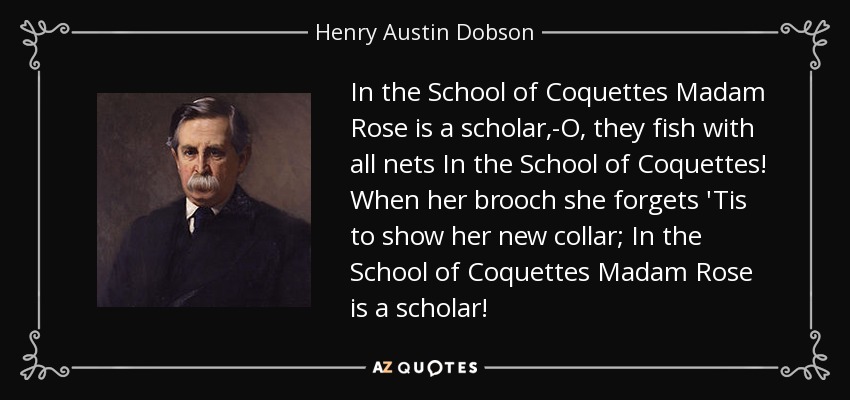 In the School of Coquettes Madam Rose is a scholar,-O, they fish with all nets In the School of Coquettes! When her brooch she forgets 'Tis to show her new collar; In the School of Coquettes Madam Rose is a scholar! - Henry Austin Dobson