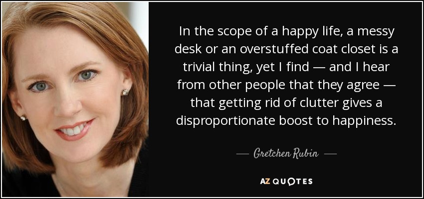In the scope of a happy life, a messy desk or an overstuffed coat closet is a trivial thing, yet I find — and I hear from other people that they agree — that getting rid of clutter gives a disproportionate boost to happiness. - Gretchen Rubin