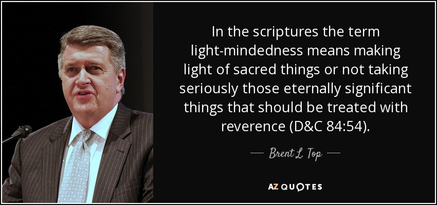 In the scriptures the term light-mindedness means making light of sacred things or not taking seriously those eternally significant things that should be treated with reverence (D&C 84:54). - Brent L. Top