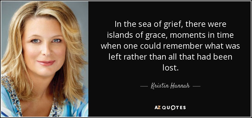 In the sea of grief, there were islands of grace, moments in time when one could remember what was left rather than all that had been lost. - Kristin Hannah