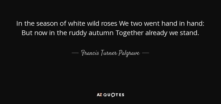 In the season of white wild roses We two went hand in hand: But now in the ruddy autumn Together already we stand. - Francis Turner Palgrave