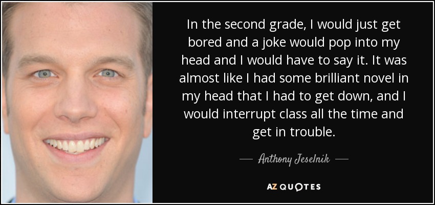 In the second grade, I would just get bored and a joke would pop into my head and I would have to say it. It was almost like I had some brilliant novel in my head that I had to get down, and I would interrupt class all the time and get in trouble. - Anthony Jeselnik