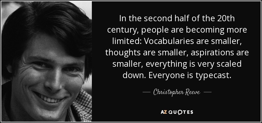 In the second half of the 20th century, people are becoming more limited: Vocabularies are smaller, thoughts are smaller, aspirations are smaller, everything is very scaled down. Everyone is typecast. - Christopher Reeve