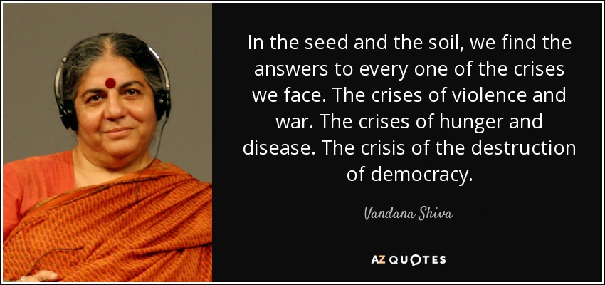 In the seed and the soil, we find the answers to every one of the crises we face. The crises of violence and war. The crises of hunger and disease. The crisis of the destruction of democracy. - Vandana Shiva