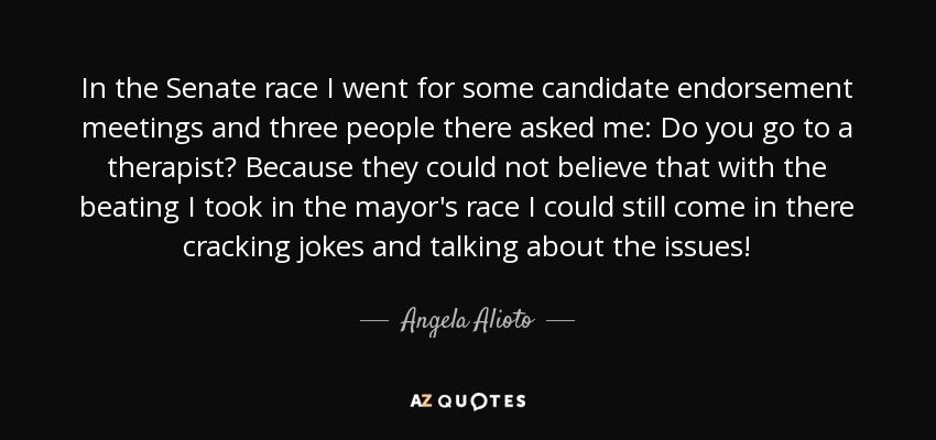 In the Senate race I went for some candidate endorsement meetings and three people there asked me: Do you go to a therapist? Because they could not believe that with the beating I took in the mayor's race I could still come in there cracking jokes and talking about the issues! - Angela Alioto