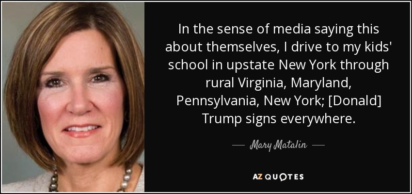 In the sense of media saying this about themselves, I drive to my kids' school in upstate New York through rural Virginia, Maryland, Pennsylvania, New York; [Donald] Trump signs everywhere. - Mary Matalin