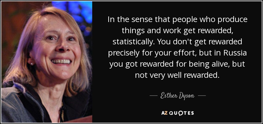 In the sense that people who produce things and work get rewarded, statistically. You don't get rewarded precisely for your effort, but in Russia you got rewarded for being alive, but not very well rewarded. - Esther Dyson