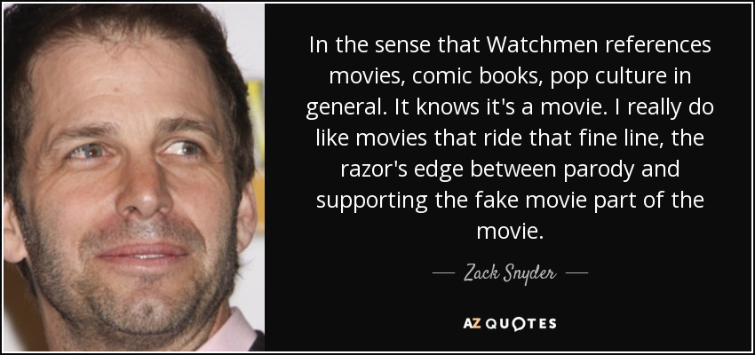 In the sense that Watchmen references movies, comic books, pop culture in general. It knows it's a movie. I really do like movies that ride that fine line, the razor's edge between parody and supporting the fake movie part of the movie. - Zack Snyder