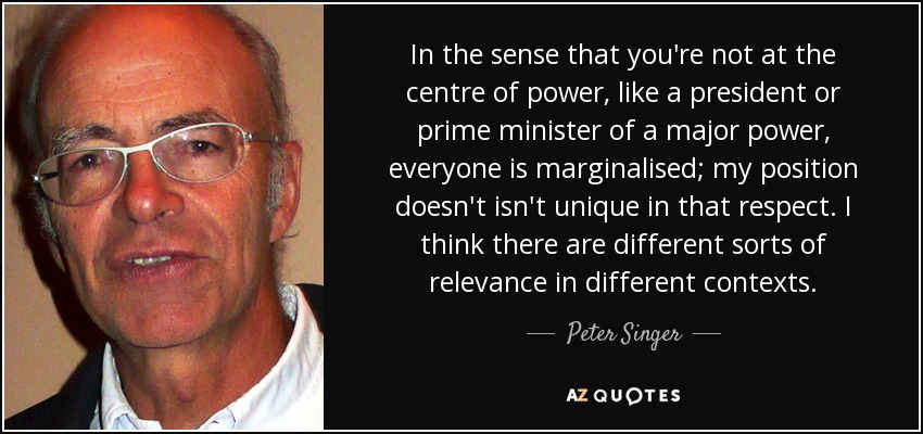 In the sense that you're not at the centre of power, like a president or prime minister of a major power, everyone is marginalised; my position doesn't isn't unique in that respect. I think there are different sorts of relevance in different contexts. - Peter Singer