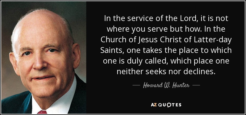 In the service of the Lord, it is not where you serve but how. In the Church of Jesus Christ of Latter-day Saints, one takes the place to which one is duly called, which place one neither seeks nor declines. - Howard W. Hunter