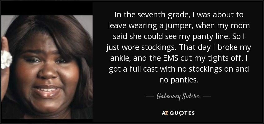 In the seventh grade, I was about to leave wearing a jumper, when my mom said she could see my panty line. So I just wore stockings. That day I broke my ankle, and the EMS cut my tights off. I got a full cast with no stockings on and no panties. - Gabourey Sidibe