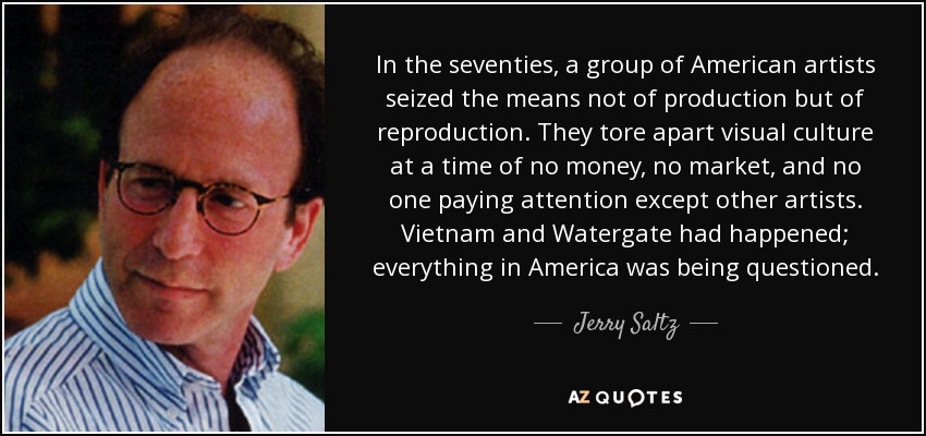 In the seventies, a group of American artists seized the means not of production but of reproduction. They tore apart visual culture at a time of no money, no market, and no one paying attention except other artists. Vietnam and Watergate had happened; everything in America was being questioned. - Jerry Saltz