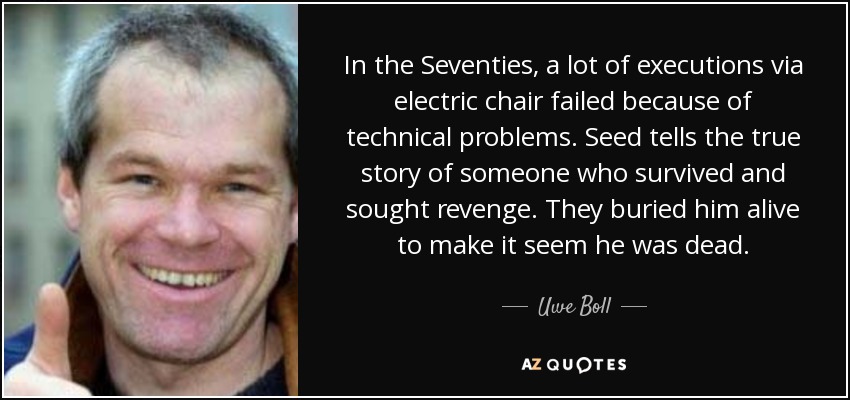 In the Seventies, a lot of executions via electric chair failed because of technical problems. Seed tells the true story of someone who survived and sought revenge. They buried him alive to make it seem he was dead. - Uwe Boll