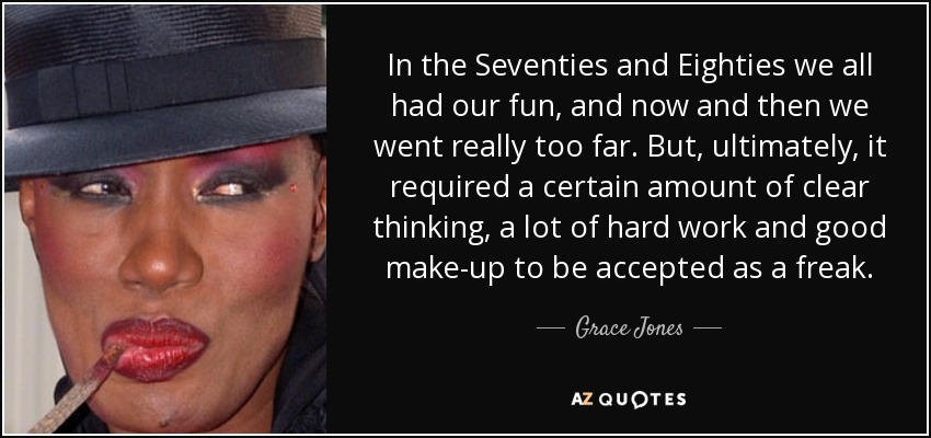 In the Seventies and Eighties we all had our fun, and now and then we went really too far. But, ultimately, it required a certain amount of clear thinking, a lot of hard work and good make-up to be accepted as a freak. - Grace Jones