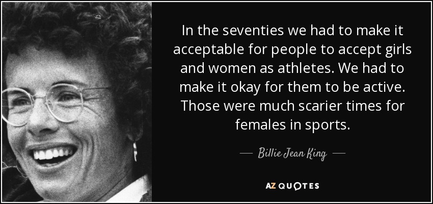 In the seventies we had to make it acceptable for people to accept girls and women as athletes. We had to make it okay for them to be active. Those were much scarier times for females in sports. - Billie Jean King