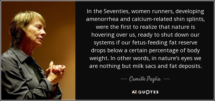 In the Seventies, women runners, developing amenorrhea and calcium-related shin splints, were the first to realize that nature is hovering over us, ready to shut down our systems if our fetus-feeding fat reserve drops below a certain percentage of body weight. In other words, in nature's eyes we are nothing but milk sacs and fat deposits. - Camille Paglia