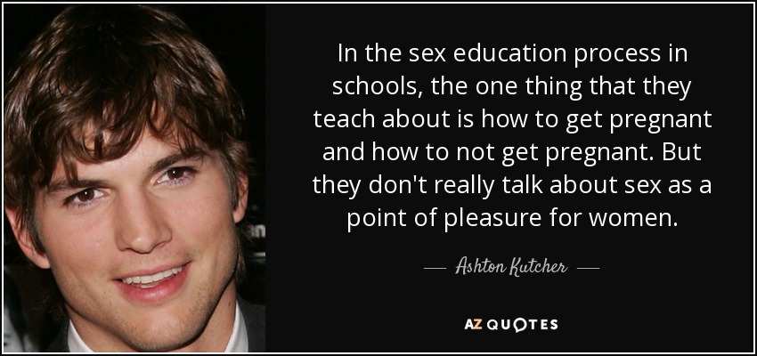 In the sex education process in schools, the one thing that they teach about is how to get pregnant and how to not get pregnant. But they don't really talk about sex as a point of pleasure for women. - Ashton Kutcher