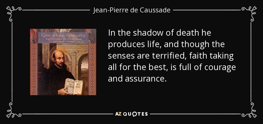 In the shadow of death he produces life, and though the senses are terrified, faith taking all for the best, is full of courage and assurance. - Jean-Pierre de Caussade
