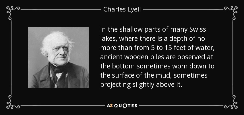 In the shallow parts of many Swiss lakes, where there is a depth of no more than from 5 to 15 feet of water, ancient wooden piles are observed at the bottom sometimes worn down to the surface of the mud, sometimes projecting slightly above it. - Charles Lyell
