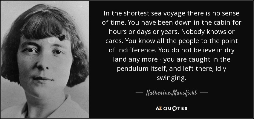In the shortest sea voyage there is no sense of time. You have been down in the cabin for hours or days or years. Nobody knows or cares. You know all the people to the point of indifference. You do not believe in dry land any more - you are caught in the pendulum itself, and left there, idly swinging. - Katherine Mansfield