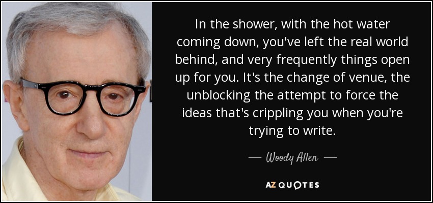 In the shower, with the hot water coming down, you've left the real world behind, and very frequently things open up for you. It's the change of venue, the unblocking the attempt to force the ideas that's crippling you when you're trying to write. - Woody Allen