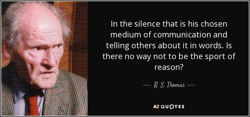 In the silence that is his chosen medium of communication and telling others about it in words. Is there no way not to be the sport of reason? - R. S. Thomas