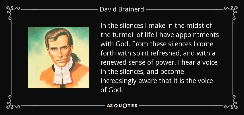 In the silences I make in the midst of the turmoil of life I have appointments with God. From these silences I come forth with spirit refreshed, and with a renewed sense of power. I hear a voice in the silences, and become increasingly aware that it is the voice of God. - David Brainerd