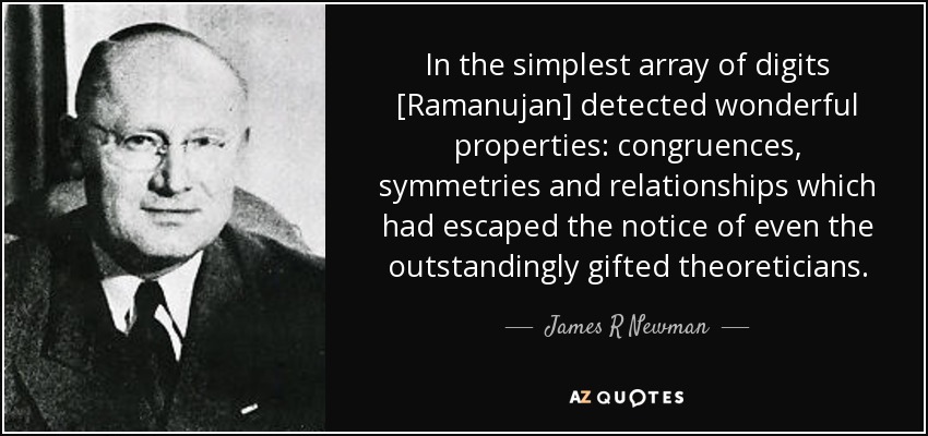 In the simplest array of digits [Ramanujan] detected wonderful properties: congruences, symmetries and relationships which had escaped the notice of even the outstandingly gifted theoreticians. - James R Newman