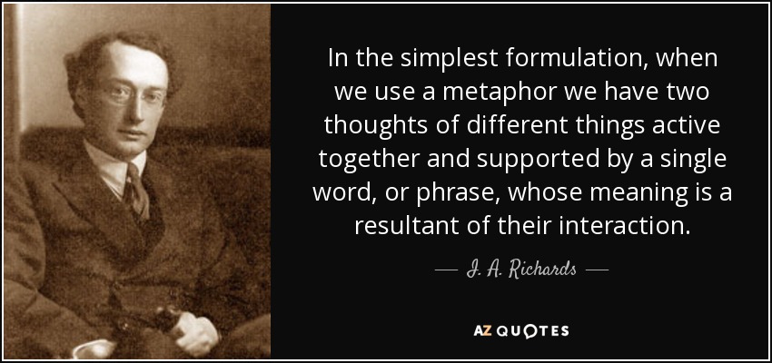 In the simplest formulation, when we use a metaphor we have two thoughts of different things active together and supported by a single word, or phrase, whose meaning is a resultant of their interaction. - I. A. Richards