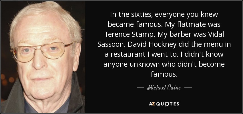 In the sixties, everyone you knew became famous. My flatmate was Terence Stamp. My barber was Vidal Sassoon. David Hockney did the menu in a restaurant I went to. I didn't know anyone unknown who didn't become famous. - Michael Caine