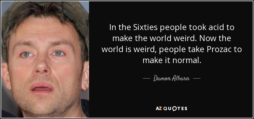 In the Sixties people took acid to make the world weird. Now the world is weird, people take Prozac to make it normal. - Damon Albarn