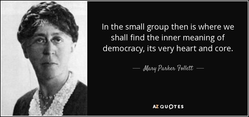 In the small group then is where we shall find the inner meaning of democracy, its very heart and core. - Mary Parker Follett