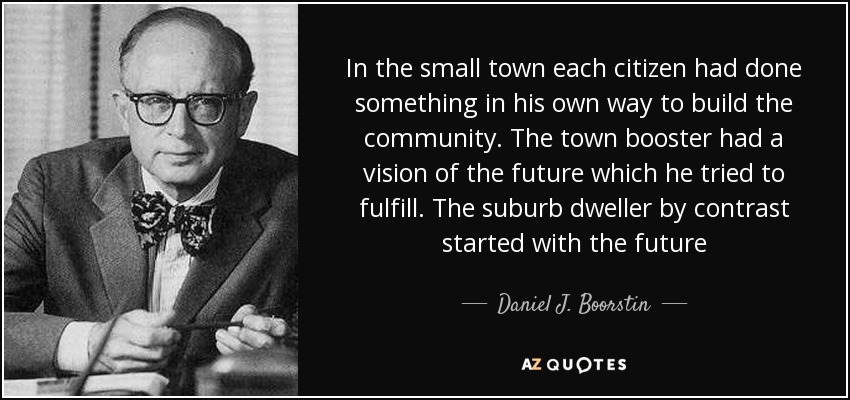 In the small town each citizen had done something in his own way to build the community. The town booster had a vision of the future which he tried to fulfill. The suburb dweller by contrast started with the future - Daniel J. Boorstin