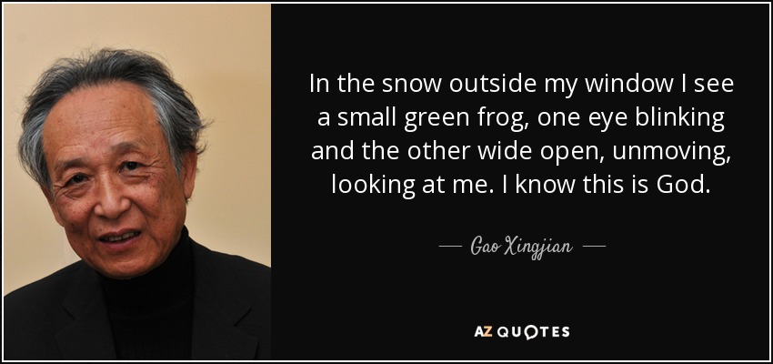 In the snow outside my window I see a small green frog, one eye blinking and the other wide open, unmoving, looking at me. I know this is God. - Gao Xingjian