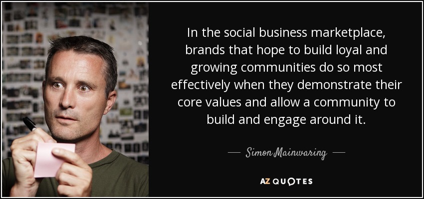 In the social business marketplace, brands that hope to build loyal and growing communities do so most effectively when they demonstrate their core values and allow a community to build and engage around it. - Simon Mainwaring