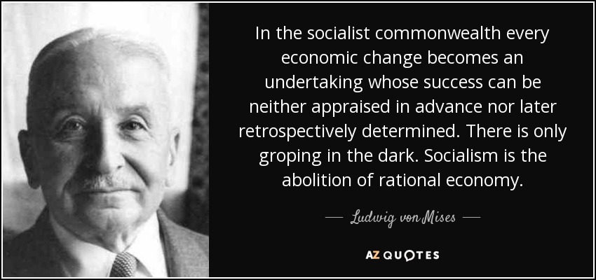 In the socialist commonwealth every economic change becomes an undertaking whose success can be neither appraised in advance nor later retrospectively determined. There is only groping in the dark. Socialism is the abolition of rational economy. - Ludwig von Mises