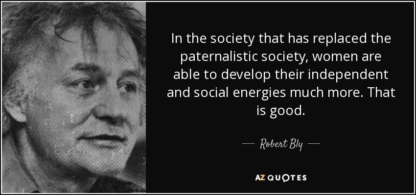 In the society that has replaced the paternalistic society, women are able to develop their independent and social energies much more. That is good. - Robert Bly