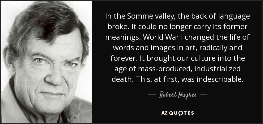 In the Somme valley, the back of language broke. It could no longer carry its former meanings. World War I changed the life of words and images in art, radically and forever. It brought our culture into the age of mass-produced, industrialized death. This, at first, was indescribable. - Robert Hughes