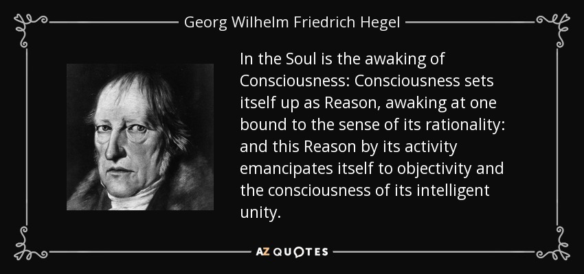 In the Soul is the awaking of Consciousness: Consciousness sets itself up as Reason, awaking at one bound to the sense of its rationality: and this Reason by its activity emancipates itself to objectivity and the consciousness of its intelligent unity. - Georg Wilhelm Friedrich Hegel