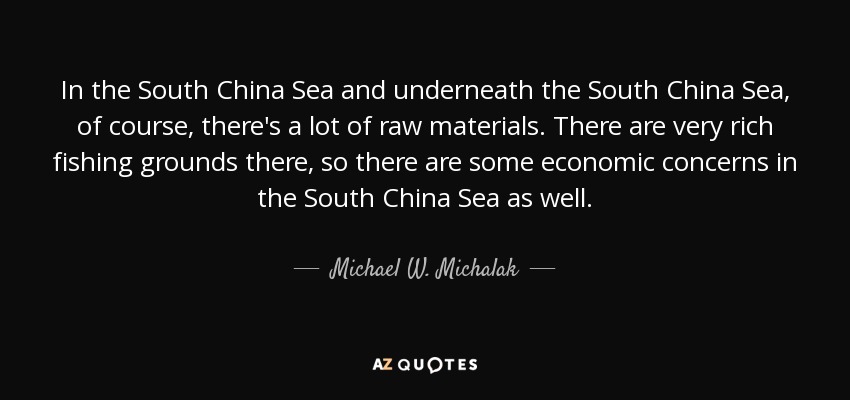 In the South China Sea and underneath the South China Sea, of course, there's a lot of raw materials. There are very rich fishing grounds there, so there are some economic concerns in the South China Sea as well. - Michael W. Michalak