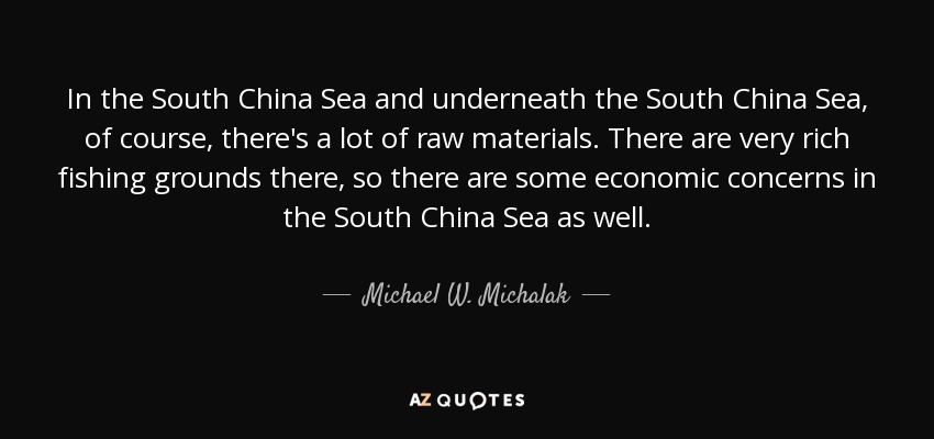 In the South China Sea and underneath the South China Sea, of course, there's a lot of raw materials. There are very rich fishing grounds there, so there are some economic concerns in the South China Sea as well. - Michael W. Michalak