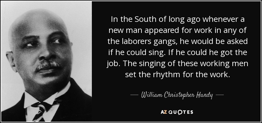 In the South of long ago whenever a new man appeared for work in any of the laborers gangs, he would be asked if he could sing. If he could he got the job. The singing of these working men set the rhythm for the work. - William Christopher Handy