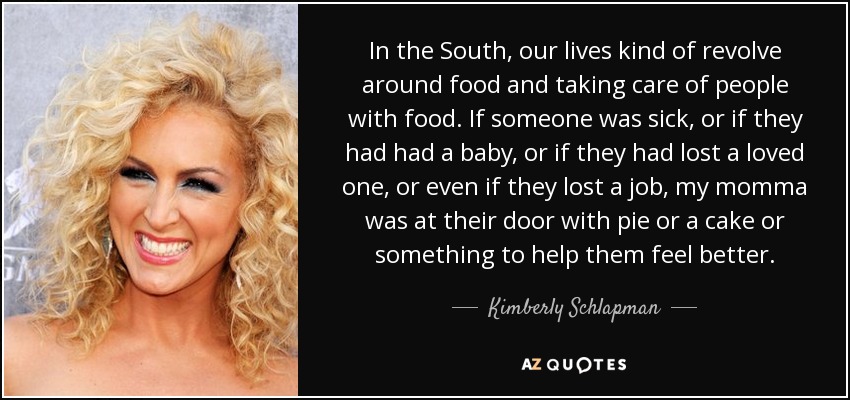 In the South, our lives kind of revolve around food and taking care of people with food. If someone was sick, or if they had had a baby, or if they had lost a loved one, or even if they lost a job, my momma was at their door with pie or a cake or something to help them feel better. - Kimberly Schlapman