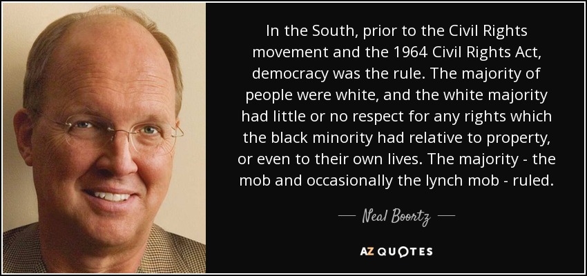 In the South, prior to the Civil Rights movement and the 1964 Civil Rights Act, democracy was the rule. The majority of people were white, and the white majority had little or no respect for any rights which the black minority had relative to property, or even to their own lives. The majority - the mob and occasionally the lynch mob - ruled. - Neal Boortz