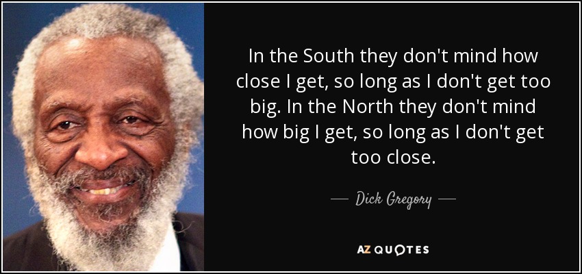 In the South they don't mind how close I get, so long as I don't get too big. In the North they don't mind how big I get, so long as I don't get too close. - Dick Gregory