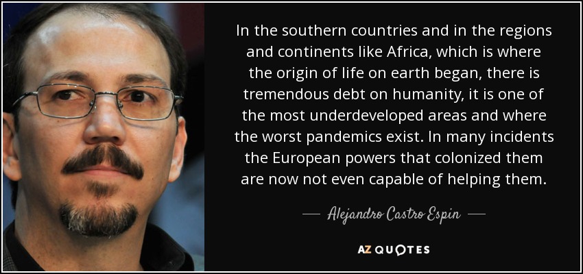 In the southern countries and in the regions and continents like Africa, which is where the origin of life on earth began, there is tremendous debt on humanity, it is one of the most underdeveloped areas and where the worst pandemics exist. In many incidents the European powers that colonized them are now not even capable of helping them. - Alejandro Castro Espin