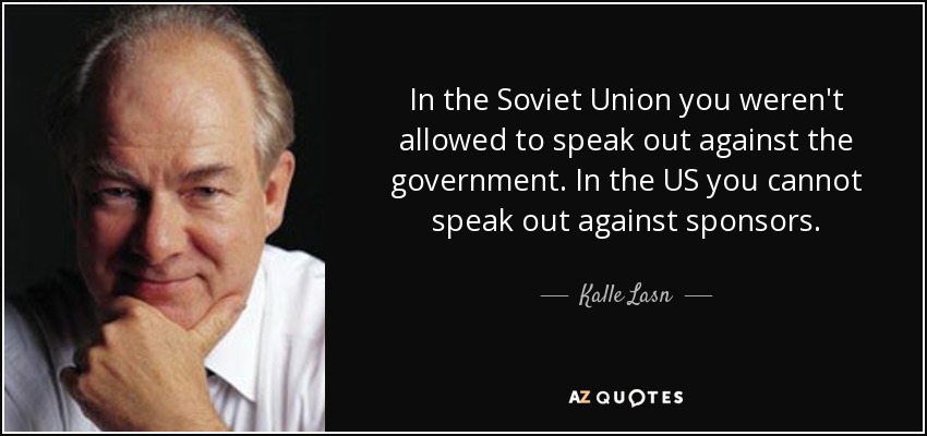 In the Soviet Union you weren't allowed to speak out against the government. In the US you cannot speak out against sponsors. - Kalle Lasn