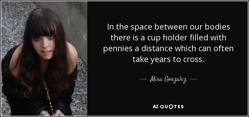 In the space between our bodies there is a cup holder filled with pennies a distance which can often take years to cross. - Mira Gonzalez