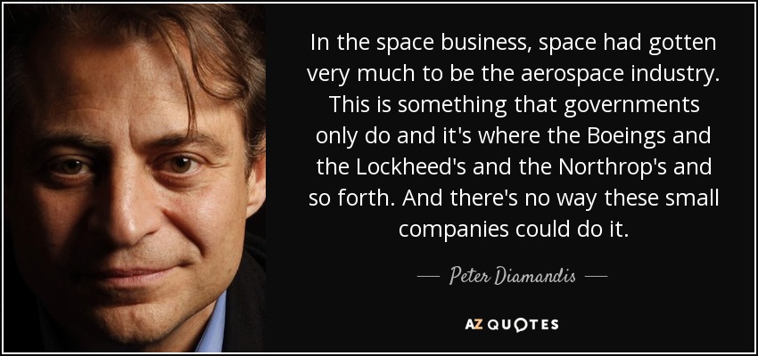 In the space business, space had gotten very much to be the aerospace industry. This is something that governments only do and it's where the Boeings and the Lockheed's and the Northrop's and so forth. And there's no way these small companies could do it. - Peter Diamandis